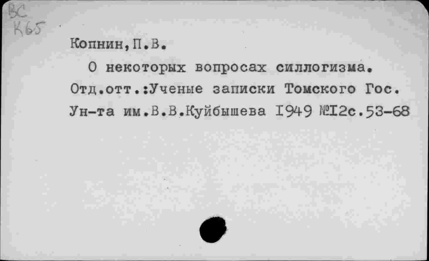 ﻿Копнин,П.В.
О некоторых вопросах силлогизма.
Отд.отт.:Ученые записки Томского Гос.
Ун-та им.В.В.Куйбышева 1949	2 с. 5 3-68